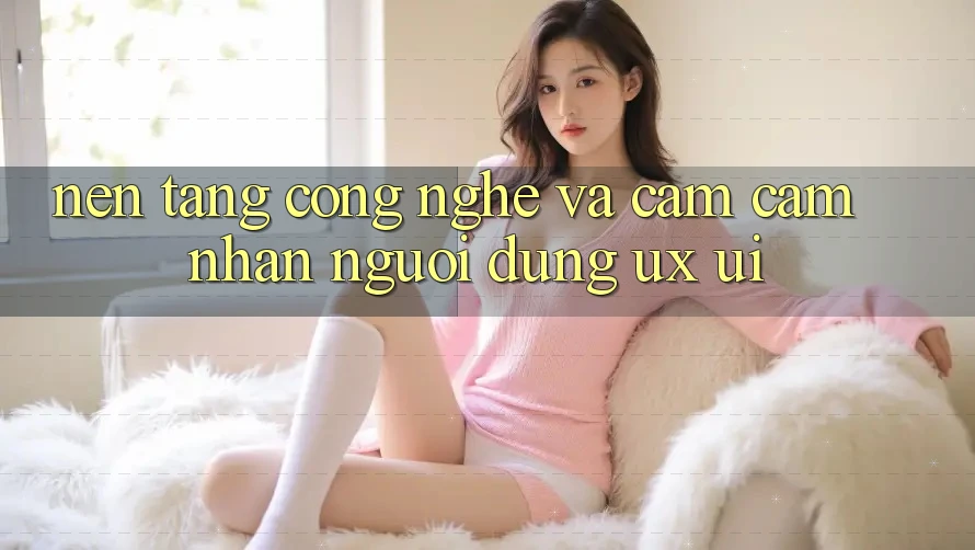 Nền Tảng Công Nghệ Và Cảm cảm nhận Người Dùng (UX/UI)