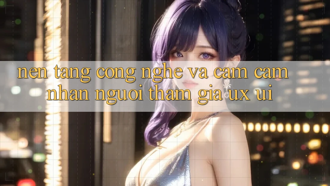 Nền Tảng Công Nghệ Và Cảm cảm nhận Người tham gia (UX/UI)