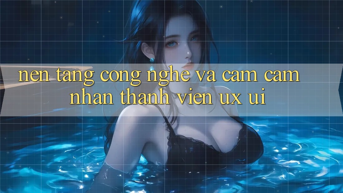 Nền tảng Công Nghệ Và Cảm cảm nhận Thành viên (UX/UI)