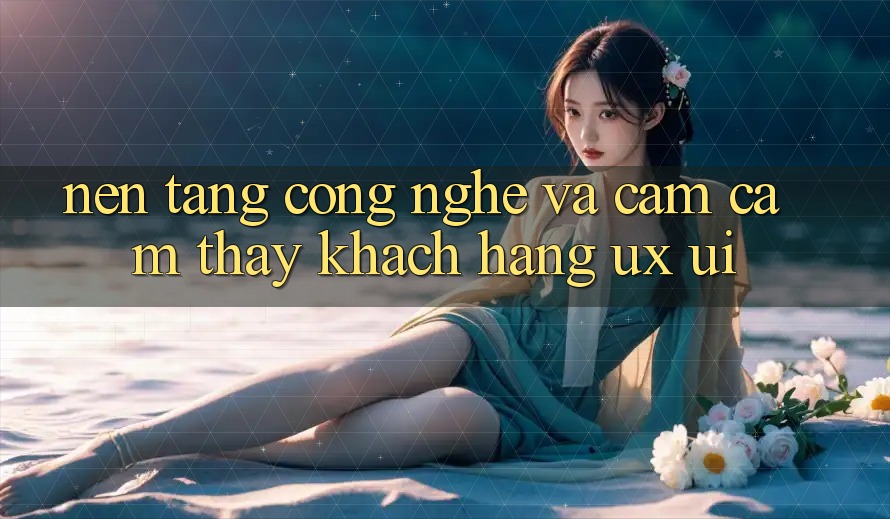 Nền Tảng Công Nghệ Và Cảm cảm thấy Khách hàng (UX/UI)