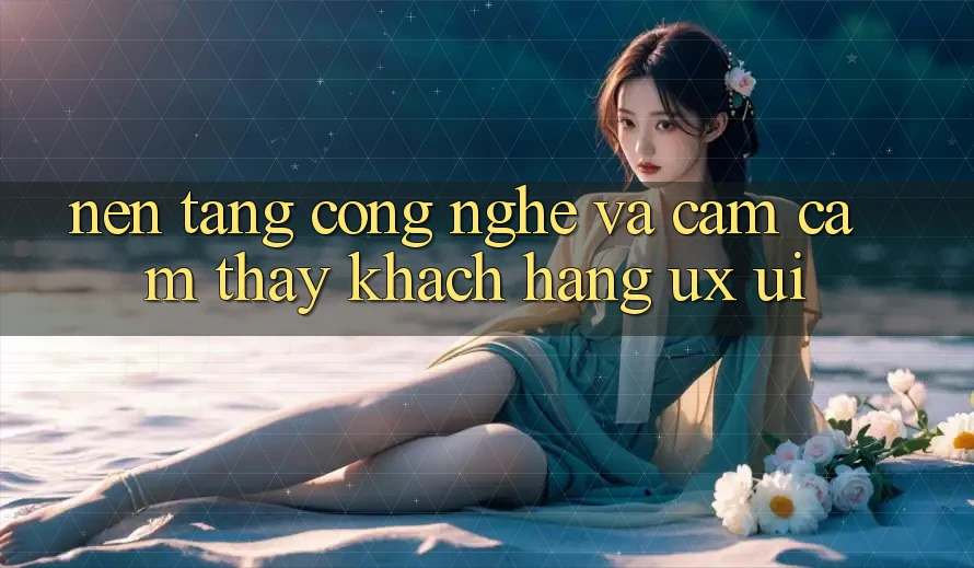 Nền Tảng Công Nghệ Và Cảm cảm thấy Khách hàng (UX/UI)