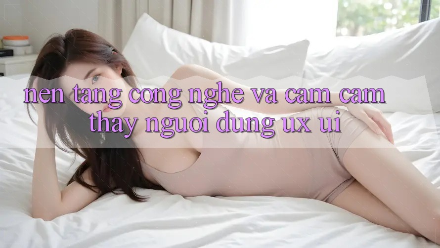 Nền Tảng Công Nghệ Và Cảm cảm thấy Người Dùng (UX/UI)