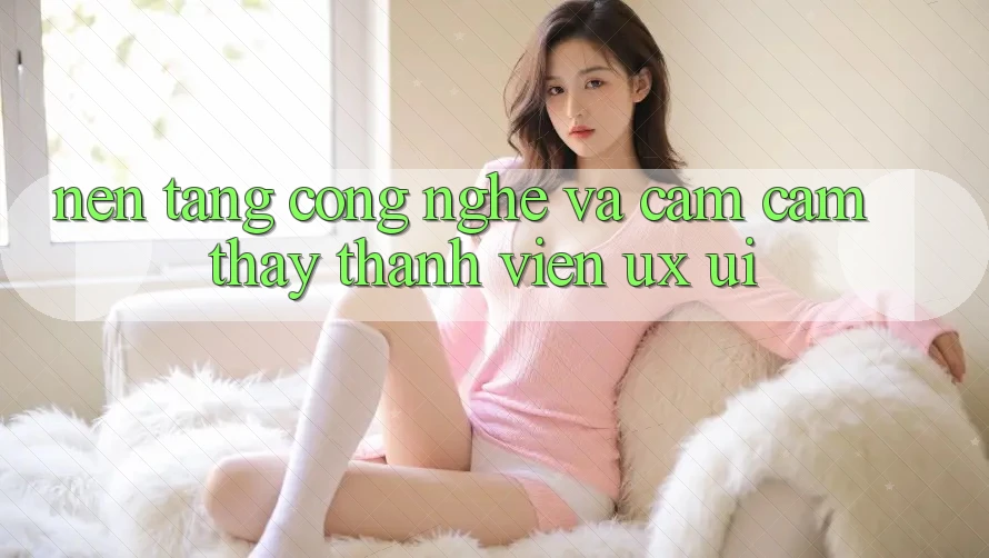 Nền Tảng Công Nghệ Và Cảm cảm thấy Thành viên (UX/UI)