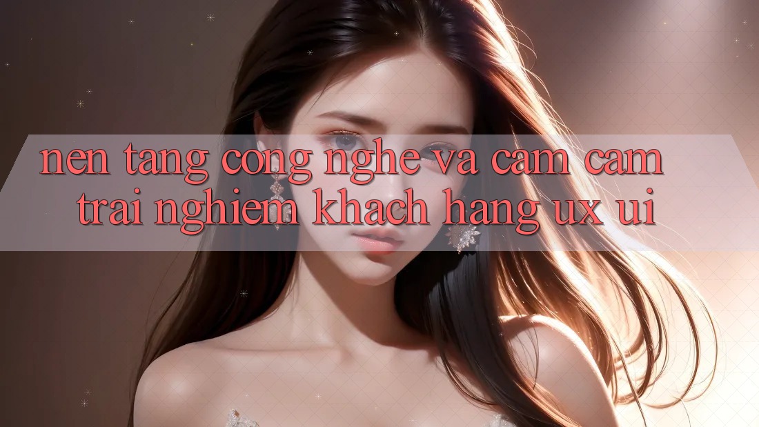 Nền Tảng Công Nghệ Và Cảm cảm trải nghiệm Khách hàng (UX/UI)