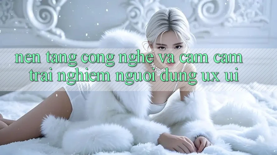 Nền Tảng Công Nghệ Và Cảm cảm trải nghiệm Người Dùng (UX/UI)