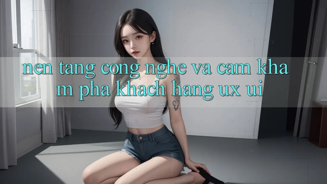 Nền Tảng Công Nghệ Và Cảm khám phá Khách hàng (UX/UI)