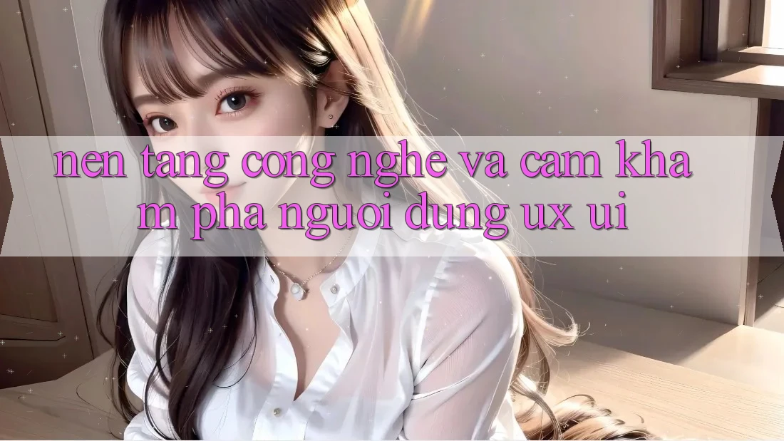 Nền Tảng Công Nghệ Và Cảm khám phá Người Dùng (UX/UI)