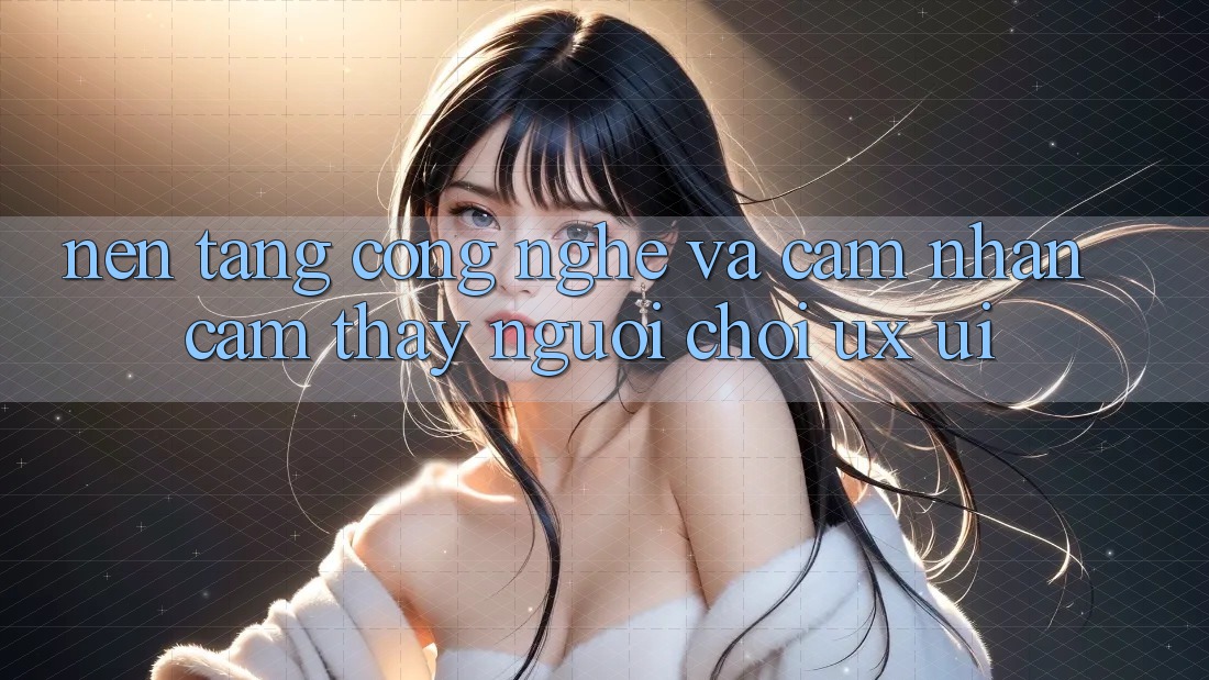 Nền Tảng Công Nghệ Và Cảm nhận cảm thấy Người chơi (UX/UI)