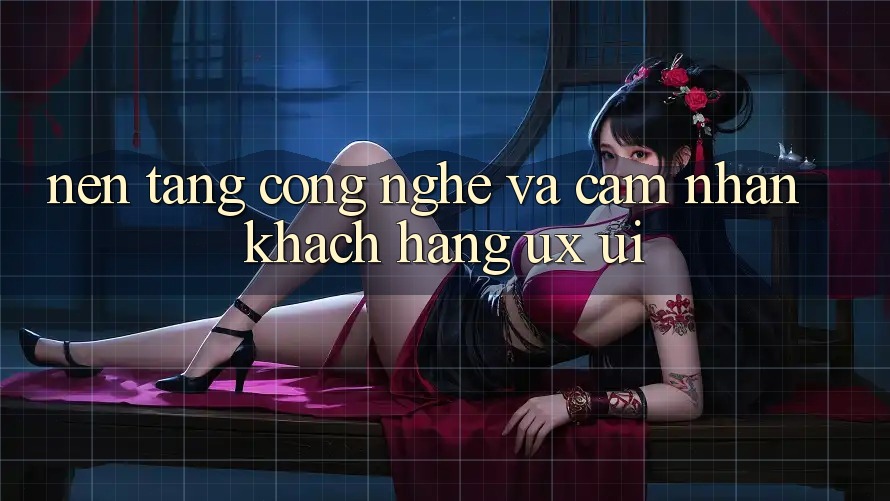 Nền Tảng Công Nghệ Và Cảm nhận Khách hàng (UX/UI)