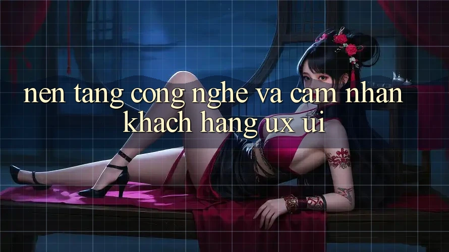 Nền Tảng Công Nghệ Và Cảm nhận Khách hàng (UX/UI)