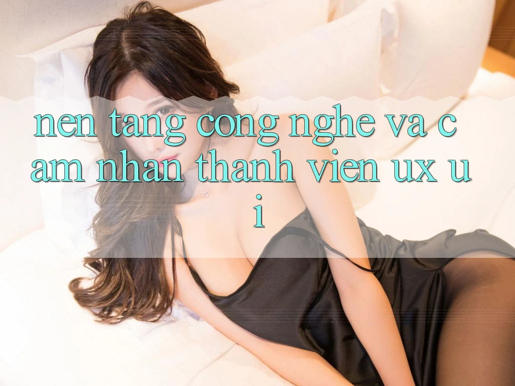 Nền Tảng Công Nghệ Và Cảm nhận Thành viên (UX/UI)