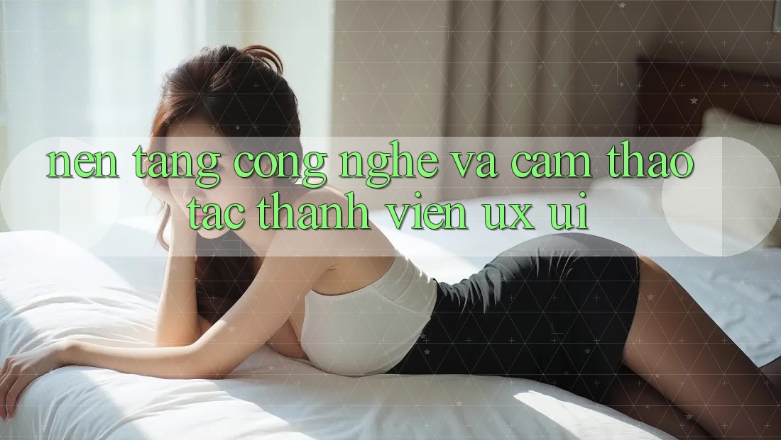 Nền Tảng Công Nghệ Và Cảm thao tác Thành viên (UX/UI)