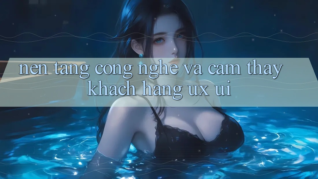 Nền Tảng Công Nghệ Và Cảm thấy Khách hàng (UX/UI)
