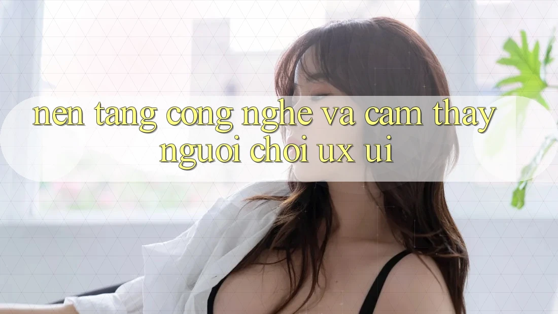 Nền Tảng Công Nghệ Và Cảm thấy Người chơi (UX/UI)