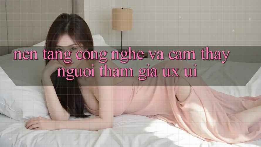 Nền Tảng Công Nghệ Và Cảm thấy Người tham gia (UX/UI)