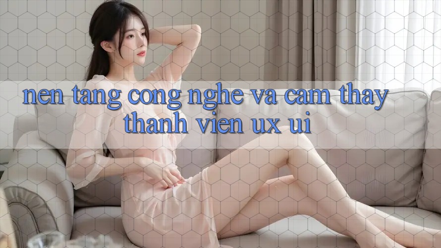 Nền Tảng Công Nghệ Và Cảm thấy Thành viên (UX/UI)