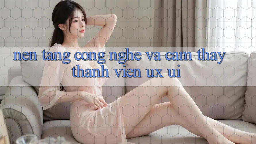 Nền Tảng Công Nghệ Và Cảm thấy Thành viên (UX/UI)