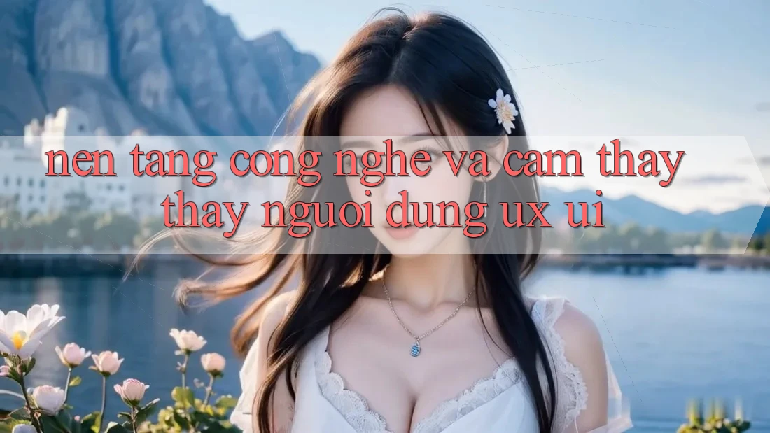 Nền Tảng Công Nghệ Và Cảm thấy thấy Người Dùng (UX/UI)
