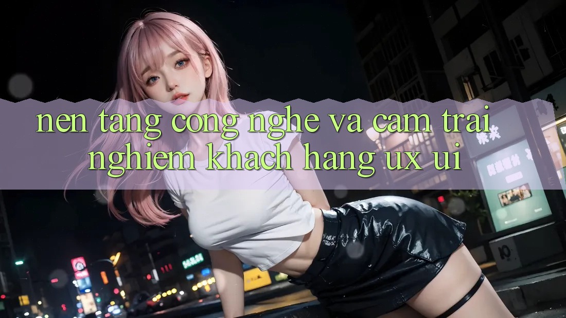 Nền Tảng Công Nghệ Và Cảm trải nghiệm Khách hàng (UX/UI)