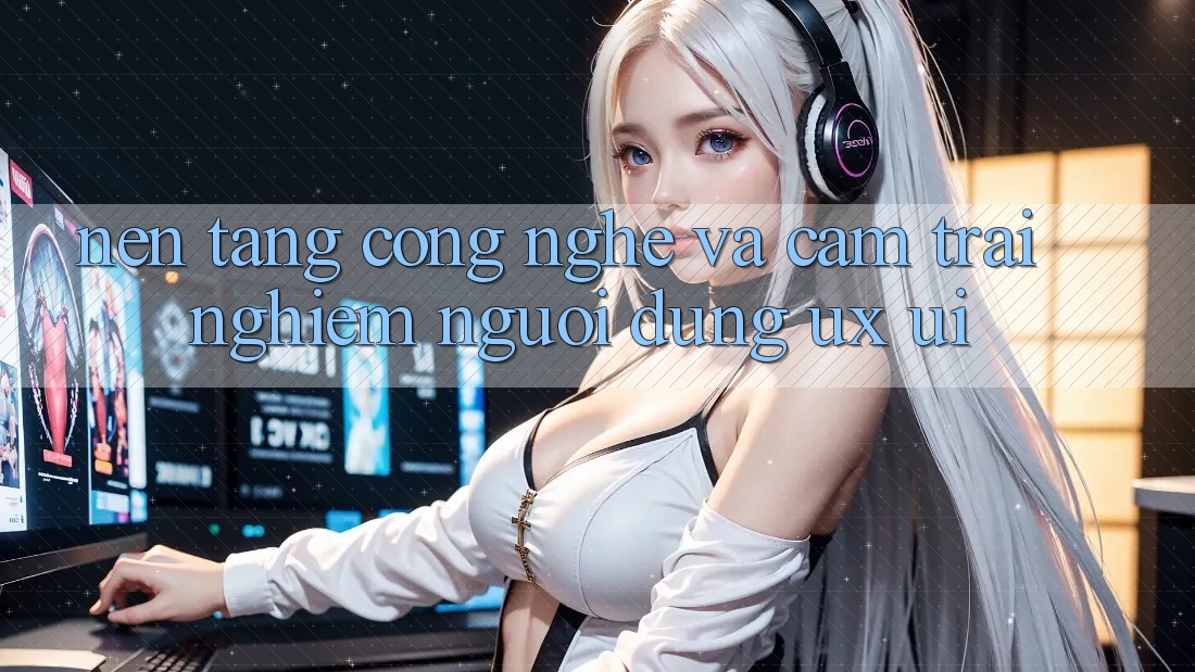 Nền Tảng Công Nghệ Và Cảm trải nghiệm Người Dùng (UX/UI)