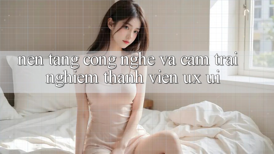 Nền Tảng Công Nghệ Và Cảm trải nghiệm Thành viên (UX/UI)