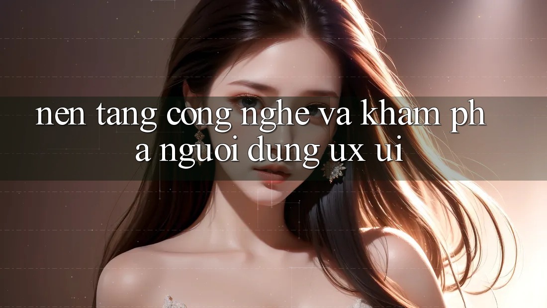 Nền Tảng Công Nghệ Và Khám phá Người Dùng (UX/UI)