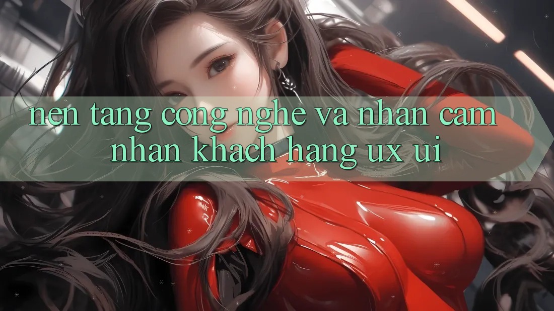 Nền Tảng Công Nghệ Và Nhận cảm nhận Khách hàng (UX/UI)
