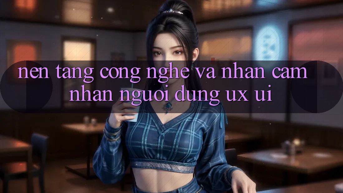 Nền Tảng Công Nghệ Và Nhận cảm nhận Người Dùng (UX/UI)