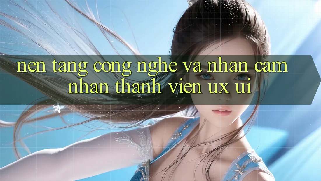 Nền Tảng Công Nghệ Và Nhận cảm nhận Thành viên (UX/UI)
