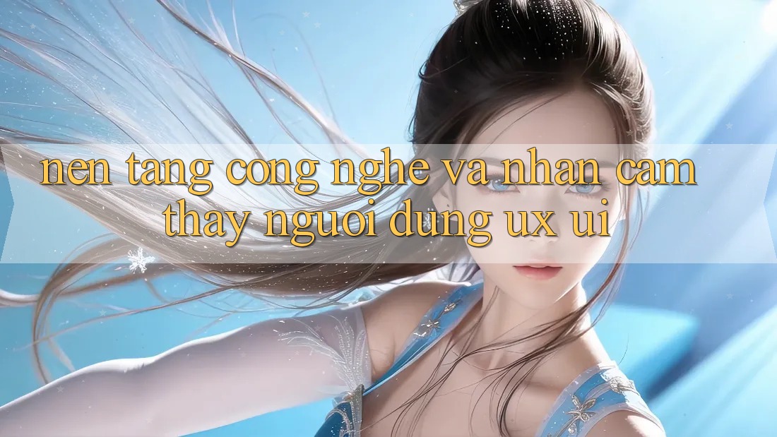 Nền tảng Công Nghệ Và Nhận cảm thấy Người Dùng (UX/UI)