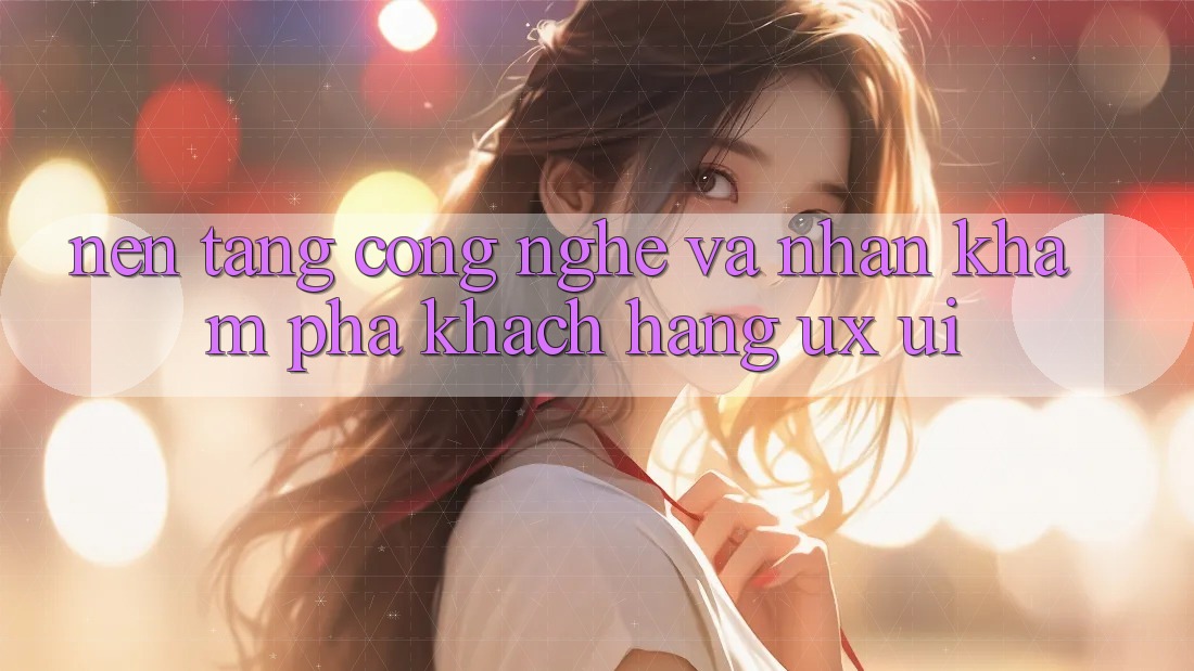 Nền Tảng Công Nghệ Và Nhận khám phá Khách hàng (UX/UI)