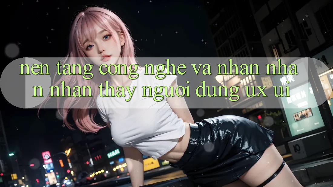 Nền Tảng Công Nghệ Và Nhận nhận nhận thấy Người Dùng (UX/UI)