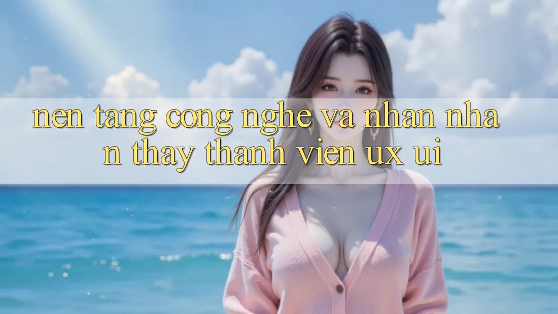 Nền Tảng Công Nghệ Và Nhận nhận thấy Thành viên (UX/UI)