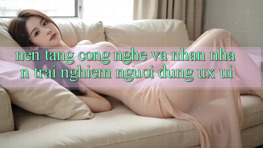 Nền Tảng Công Nghệ Và Nhận nhận trải nghiệm Người Dùng (UX/UI)