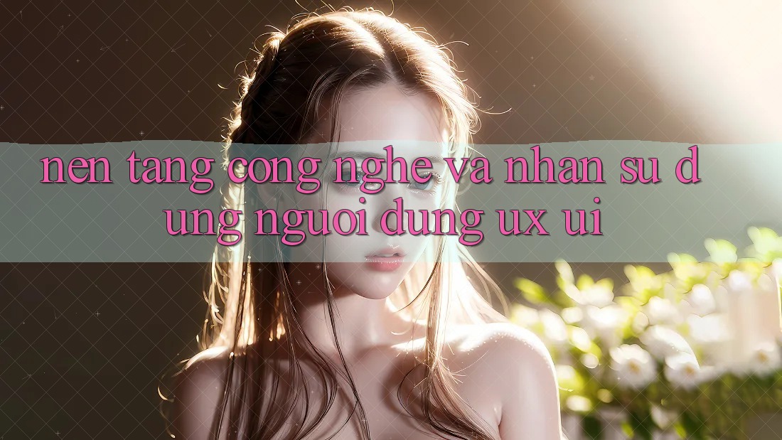 Nền Tảng Công Nghệ Và Nhận sử dụng Người Dùng (UX/UI)