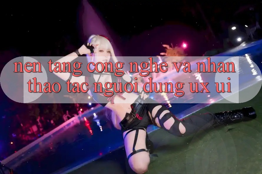 Nền Tảng Công Nghệ Và Nhận thao tác Người Dùng (UX/UI)