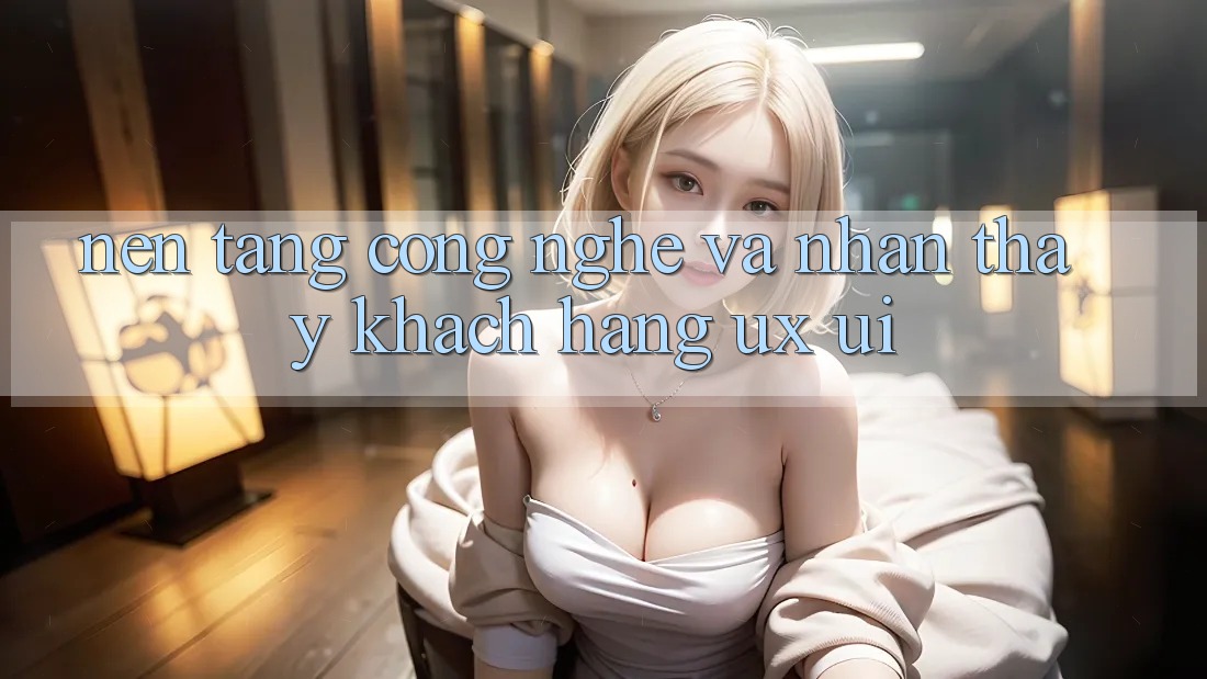 Nền Tảng Công Nghệ Và Nhận thấy Khách hàng (UX/UI)
