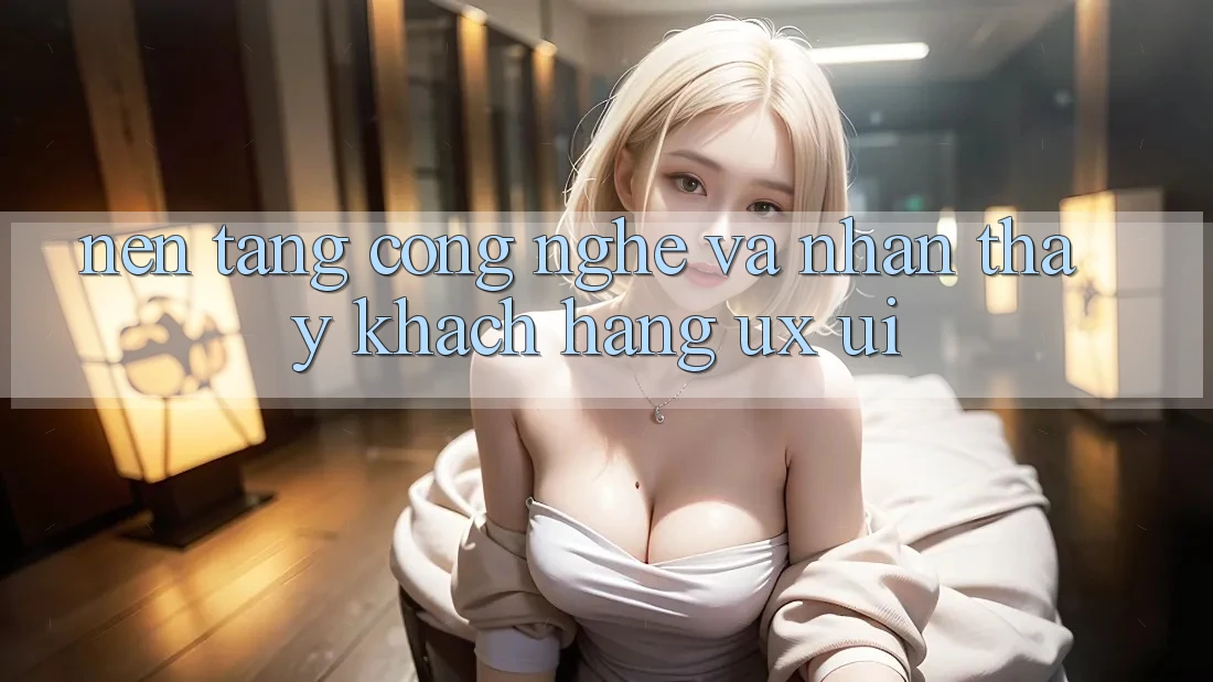 Nền Tảng Công Nghệ Và Nhận thấy Khách hàng (UX/UI)