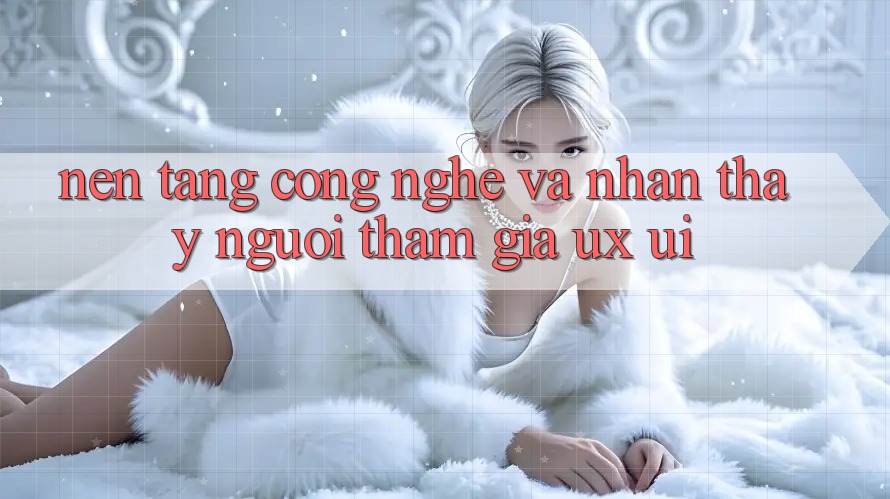 Nền Tảng Công Nghệ Và Nhận thấy Người tham gia (UX/UI)
