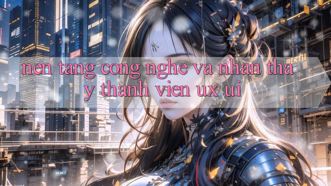 Nền Tảng Công Nghệ Và Nhận thấy Thành viên (UX/UI)