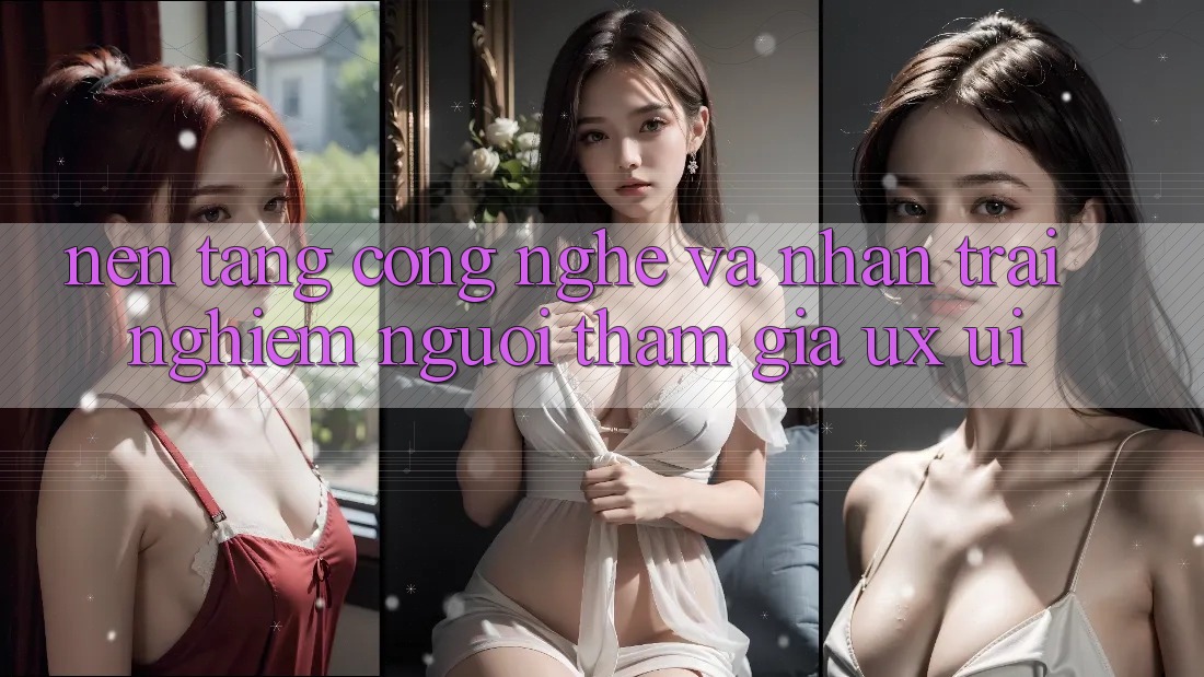 Nền Tảng Công Nghệ Và Nhận trải nghiệm Người tham gia (UX/UI)