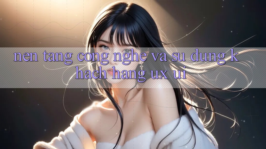Nền Tảng Công Nghệ Và Sử dụng Khách hàng (UX/UI)