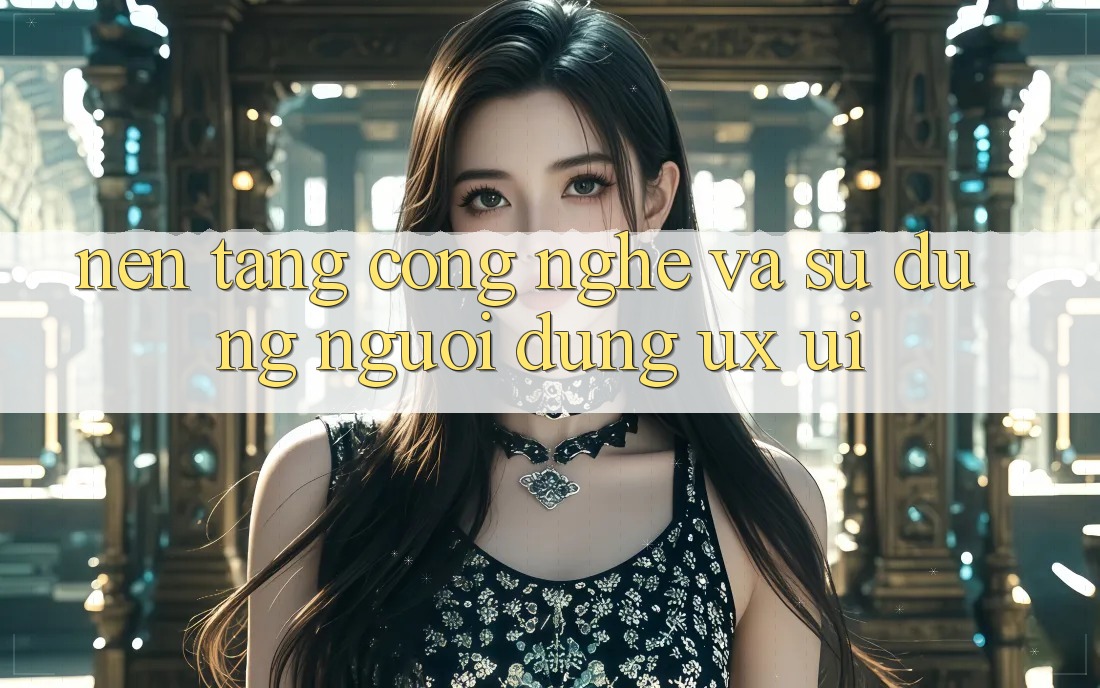Nền Tảng Công Nghệ Và Sử dụng Người Dùng (UX/UI)