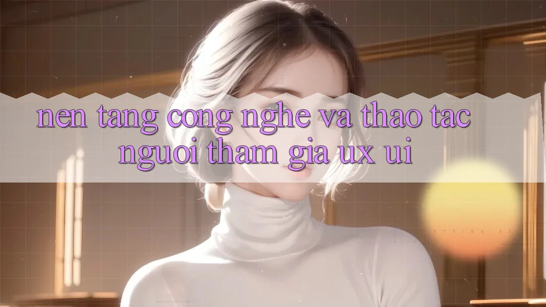 Nền Tảng Công Nghệ Và Thao tác Người tham gia (UX/UI)