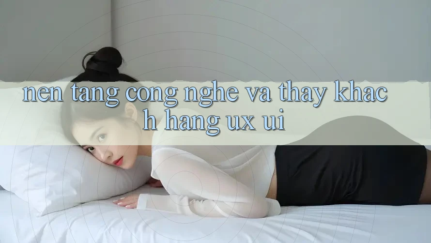 Nền Tảng Công Nghệ Và Thấy Khách hàng (UX/UI)