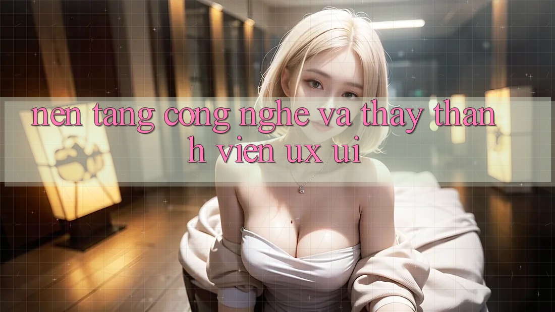 Nền Tảng Công Nghệ Và Thấy Thành viên (UX/UI)