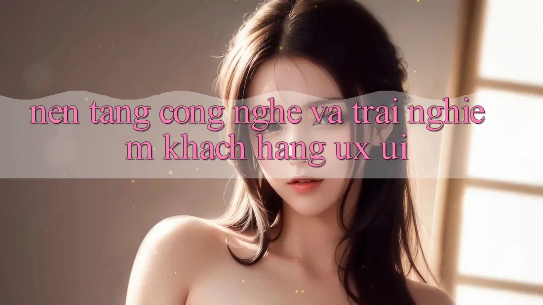 Nền Tảng Công Nghệ Và Trải Nghiệm Khách hàng (UX/UI)