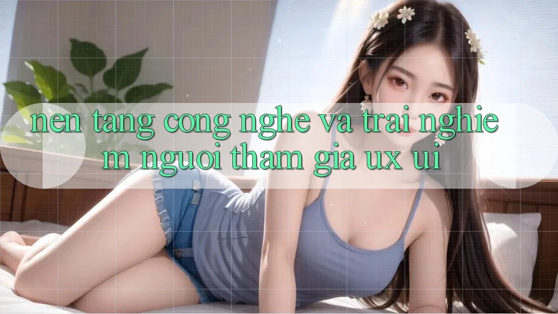 Nền Tảng Công Nghệ Và Trải Nghiệm Người tham gia (UX/UI)