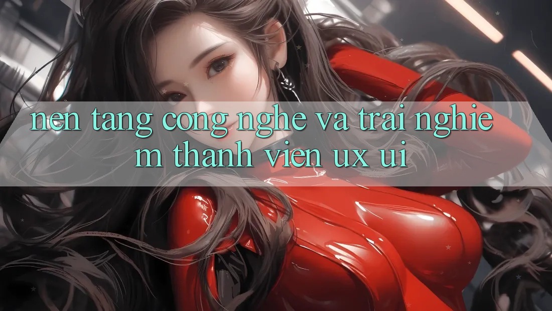 Nền Tảng Công Nghệ Và Trải Nghiệm Thành viên (UX/UI)
