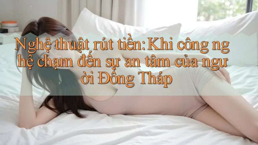 Nghệ thuật rút tiền: Khi công nghệ chạm đến sự an tâm của người Đồng Tháp